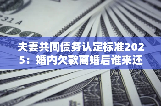 北京夫妻共同债务认定标准2025:婚内欠款离婚后谁来还? 北京夫妻共同债务认定标准2025:婚内欠款离婚后谁来还?